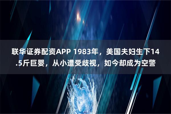 联华证券配资APP 1983年，美国夫妇生下14.5斤巨婴，从小遭受歧视，如今却成为空警