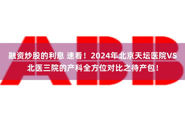 融资炒股的利息 速看！2024年北京天坛医院VS北医三院的产科全方位对比之待产包！