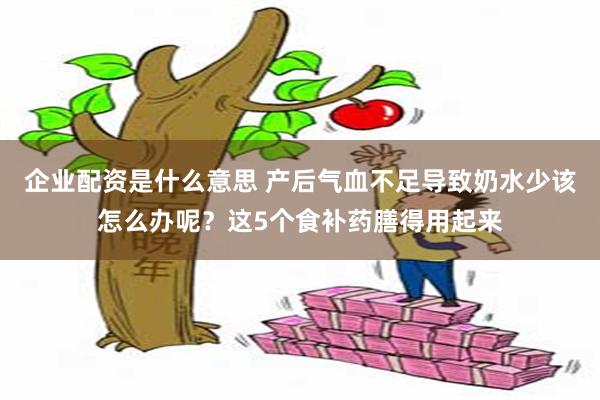 企业配资是什么意思 产后气血不足导致奶水少该怎么办呢？这5个食补药膳得用起来