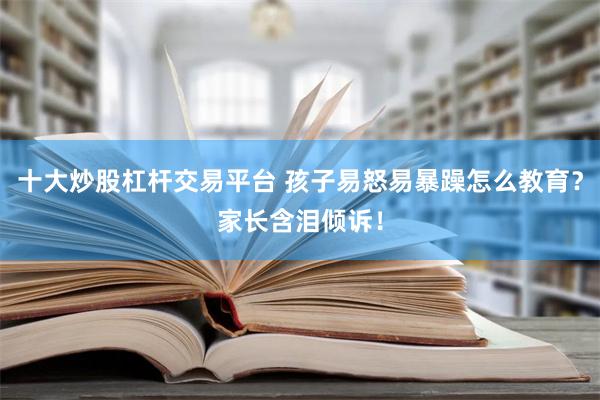 十大炒股杠杆交易平台 孩子易怒易暴躁怎么教育？家长含泪倾诉！