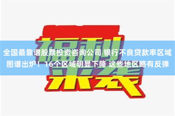 全国最靠谱股票投资咨询公司 银行不良贷款率区域图谱出炉！16个区域明显下降 这些地区略有反弹