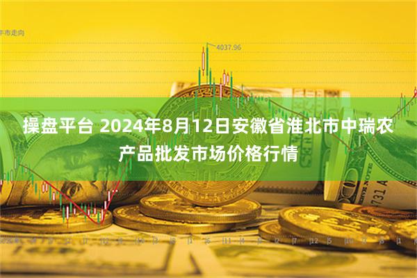 操盘平台 2024年8月12日安徽省淮北市中瑞农产品批发市场价格行情