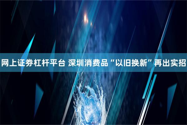 网上证劵杠杆平台 深圳消费品“以旧换新”再出实招