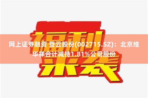 网上证劵融资 登云股份(002715.SZ)：北京维华祥合计减持1.81%公司股份