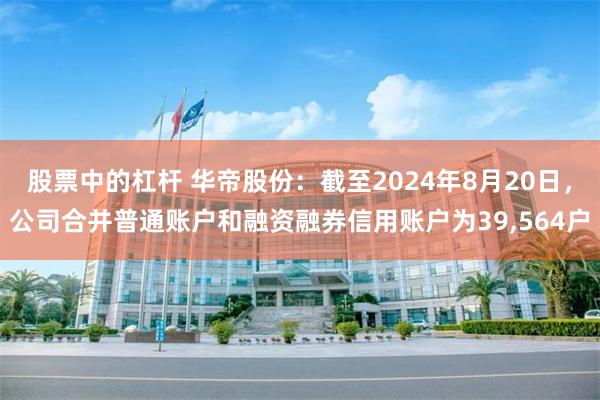 股票中的杠杆 华帝股份：截至2024年8月20日，公司合并普通账户和融资融券信用账户为39,564户