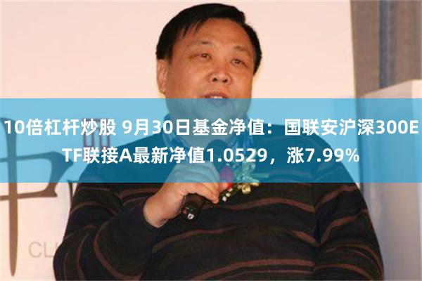 10倍杠杆炒股 9月30日基金净值：国联安沪深300ETF联接A最新净值1.0529，涨7.99%