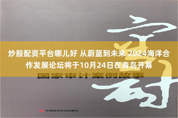 炒股配资平台哪儿好 从蔚蓝到未来 2024海洋合作发展论坛将于10月24日在青岛开幕