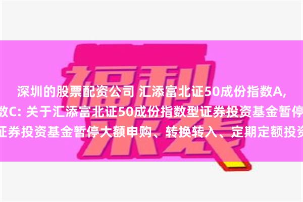 深圳的股票配资公司 汇添富北证50成份指数A,汇添富北证50成份指数C: 关于汇添富北证50成份指数型证券投资基金暂停大额申购、转换转入、定期定额投资业务的公告