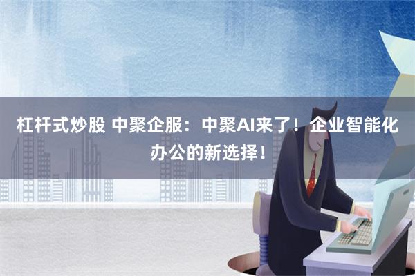 杠杆式炒股 中聚企服：中聚AI来了！企业智能化办公的新选择！