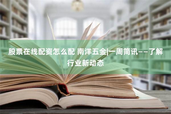 股票在线配资怎么配 南洋五金|一周简讯——了解行业新动态