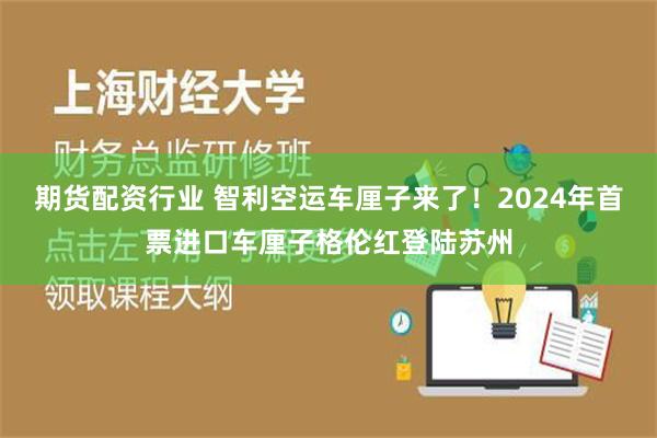 期货配资行业 智利空运车厘子来了！2024年首票进口车厘子格伦红登陆苏州