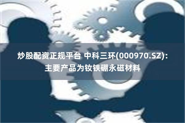 炒股配资正规平台 中科三环(000970.SZ)：主要产品为钕铁硼永磁材料