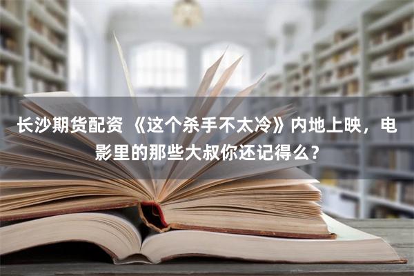 长沙期货配资 《这个杀手不太冷》内地上映，电影里的那些大叔你还记得么？