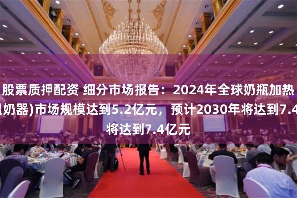 股票质押配资 细分市场报告：2024年全球奶瓶加热器(温奶器)市场规模达到5.2亿元，预计2030年将达到7.4亿元