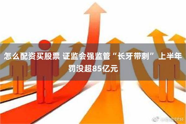 怎么配资买股票 证监会强监管“长牙带刺” 上半年罚没超85亿元