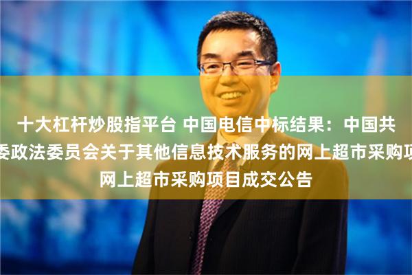 十大杠杆炒股指平台 中国电信中标结果：中国共产党平江县委政法委员会关于其他信息技术服务的网上超市采购项目成交公告