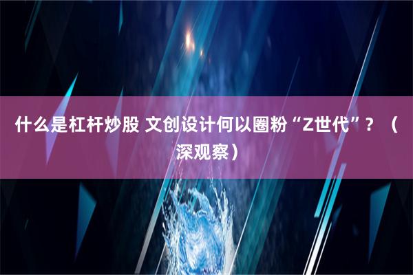 什么是杠杆炒股 文创设计何以圈粉“Z世代”？（深观察）